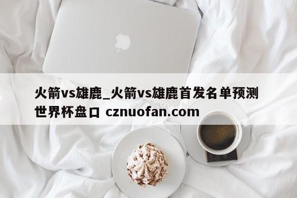 火箭vs雄鹿_火箭vs雄鹿首发名单预测 世界杯盘口 cznuofan.com