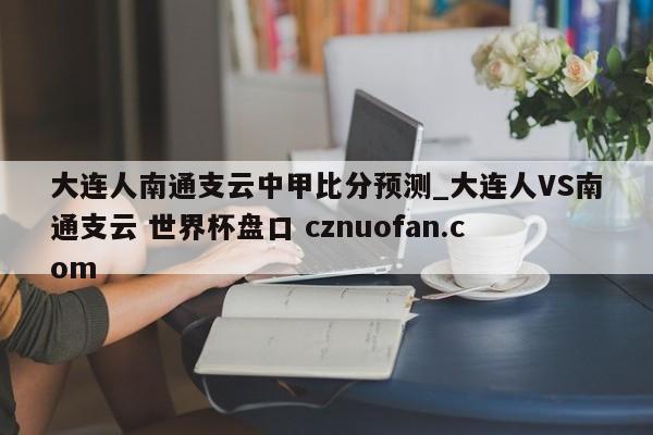 大连人南通支云中甲比分预测_大连人VS南通支云 世界杯盘口 cznuofan.com