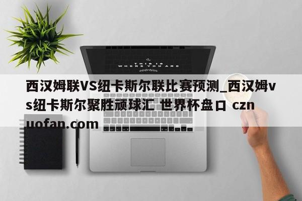 西汉姆联VS纽卡斯尔联比赛预测_西汉姆vs纽卡斯尔聚胜顽球汇 世界杯盘口 cznuofan.com