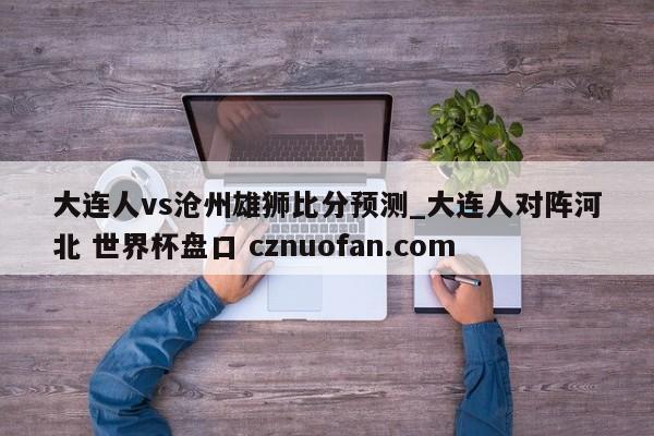大连人vs沧州雄狮比分预测_大连人对阵河北 世界杯盘口 cznuofan.com