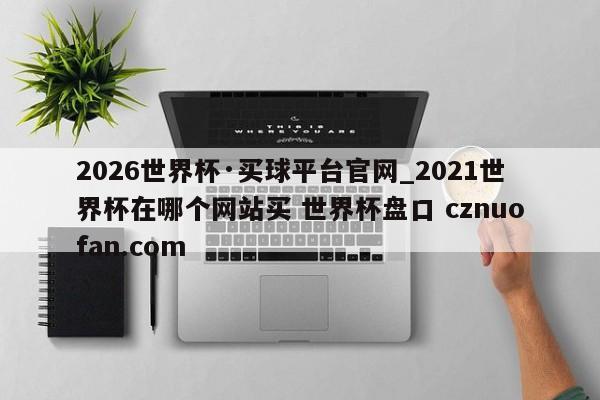 2026世界杯·买球平台官网_2021世界杯在哪个网站买 世界杯盘口 cznuofan.com
