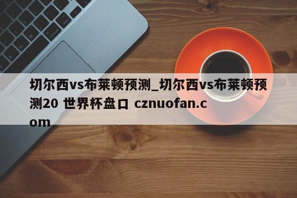 切尔西vs布莱顿预测_切尔西vs布莱顿预测20 世界杯盘口 cznuofan.com