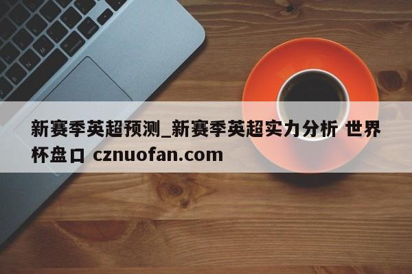 新赛季英超预测_新赛季英超实力分析 世界杯盘口 cznuofan.com
