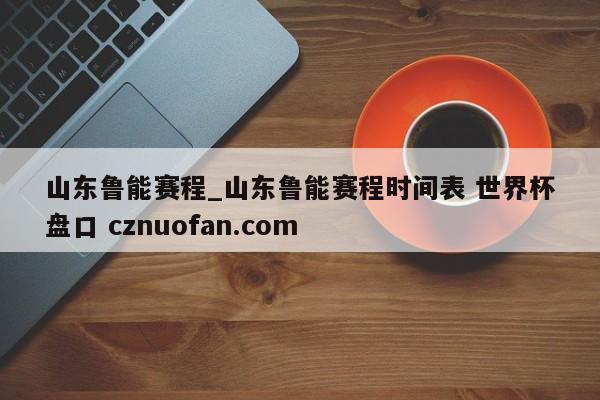山东鲁能赛程_山东鲁能赛程时间表 世界杯盘口 cznuofan.com