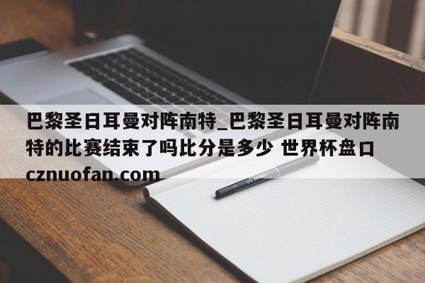 巴黎圣日耳曼对阵南特_巴黎圣日耳曼对阵南特的比赛结束了吗比分是多少 世界杯盘口 cznuofan.com