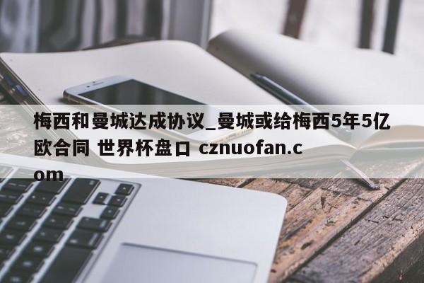 梅西和曼城达成协议_曼城或给梅西5年5亿欧合同 世界杯盘口 cznuofan.com