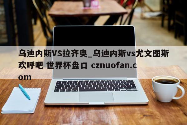 乌迪内斯VS拉齐奥_乌迪内斯vs尤文图斯欢呼吧 世界杯盘口 cznuofan.com