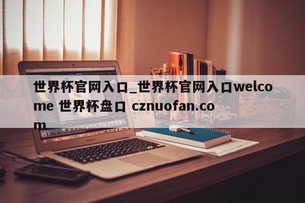 世界杯官网入口_世界杯官网入口welcome 世界杯盘口 cznuofan.com