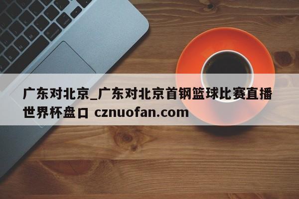 广东对北京_广东对北京首钢篮球比赛直播 世界杯盘口 cznuofan.com