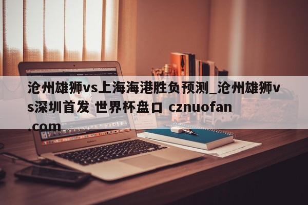 沧州雄狮vs上海海港胜负预测_沧州雄狮vs深圳首发 世界杯盘口 cznuofan.com