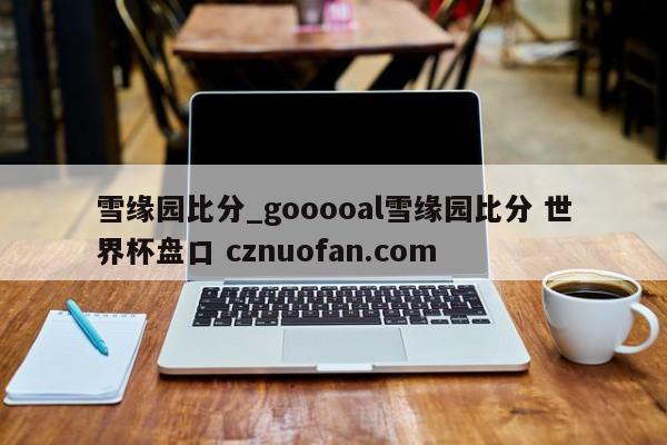雪缘园比分_gooooal雪缘园比分 世界杯盘口 cznuofan.com