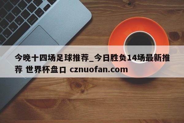 今晚十四场足球推荐_今日胜负14场最新推荐 世界杯盘口 cznuofan.com