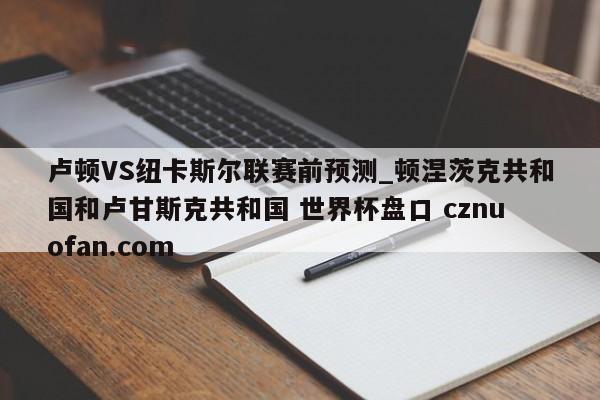 卢顿VS纽卡斯尔联赛前预测_顿涅茨克共和国和卢甘斯克共和国 世界杯盘口 cznuofan.com