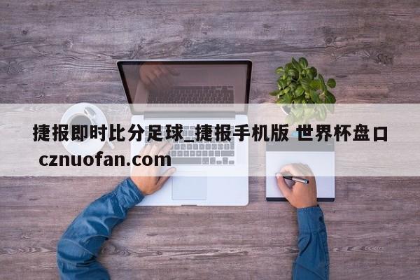 捷报即时比分足球_捷报手机版 世界杯盘口 cznuofan.com