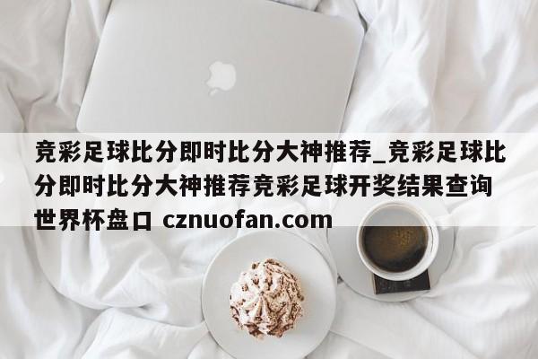 竞彩足球比分即时比分大神推荐_竞彩足球比分即时比分大神推荐竞彩足球开奖结果查询 世界杯盘口 cznuofan.com