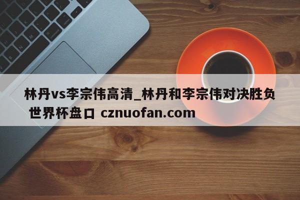 林丹vs李宗伟高清_林丹和李宗伟对决胜负 世界杯盘口 cznuofan.com