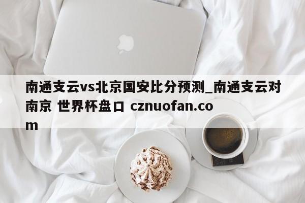 南通支云vs北京国安比分预测_南通支云对南京 世界杯盘口 cznuofan.com