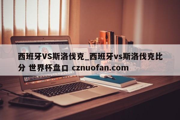 西班牙VS斯洛伐克_西班牙vs斯洛伐克比分 世界杯盘口 cznuofan.com