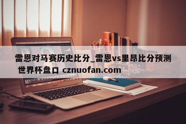 雷恩对马赛历史比分_雷恩vs里昂比分预测 世界杯盘口 cznuofan.com