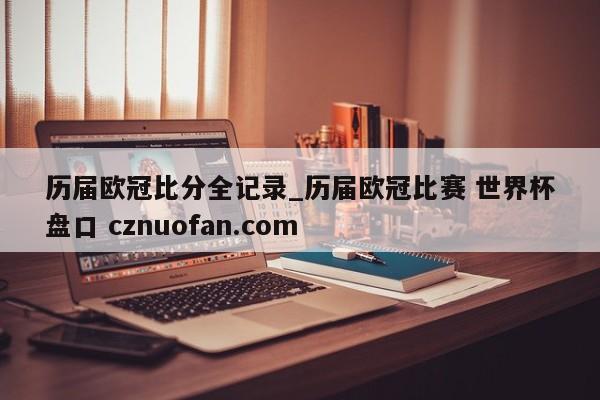 历届欧冠比分全记录_历届欧冠比赛 世界杯盘口 cznuofan.com