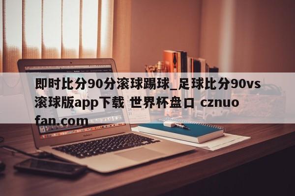 即时比分90分滚球踢球_足球比分90vs滚球版app下载 世界杯盘口 cznuofan.com