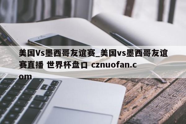 美国Vs墨西哥友谊赛_美国vs墨西哥友谊赛直播 世界杯盘口 cznuofan.com