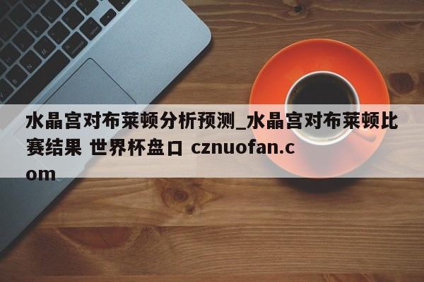 水晶宫对布莱顿分析预测_水晶宫对布莱顿比赛结果 世界杯盘口 cznuofan.com