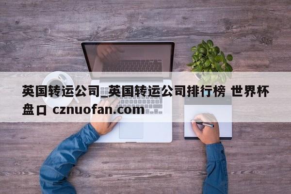 英国转运公司_英国转运公司排行榜 世界杯盘口 cznuofan.com
