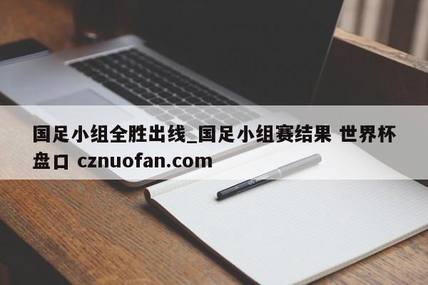 国足小组全胜出线_国足小组赛结果 世界杯盘口 cznuofan.com