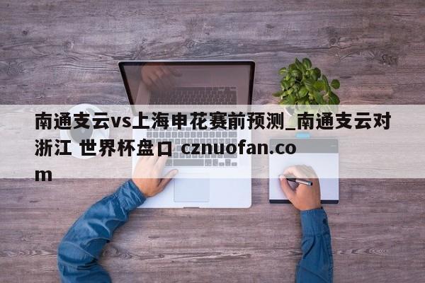 南通支云vs上海申花赛前预测_南通支云对浙江 世界杯盘口 cznuofan.com
