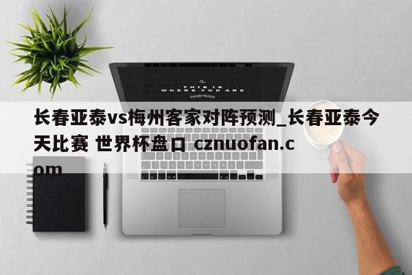 长春亚泰vs梅州客家对阵预测_长春亚泰今天比赛 世界杯盘口 cznuofan.com