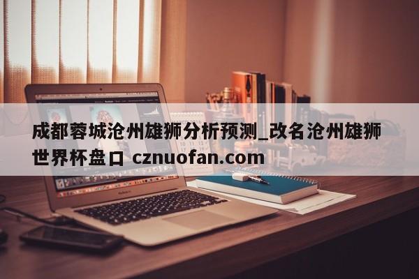 成都蓉城沧州雄狮分析预测_改名沧州雄狮 世界杯盘口 cznuofan.com