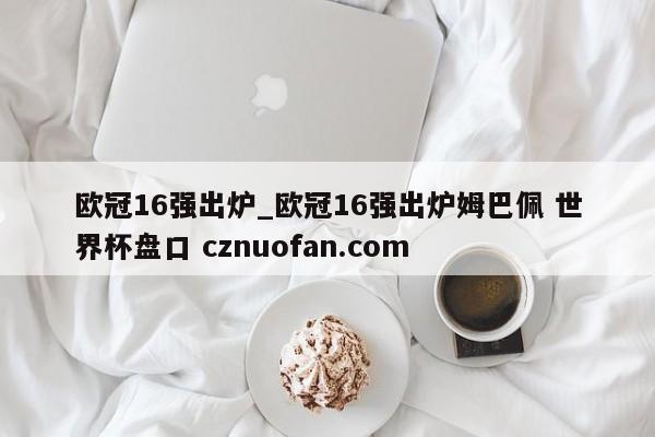 欧冠16强出炉_欧冠16强出炉姆巴佩 世界杯盘口 cznuofan.com