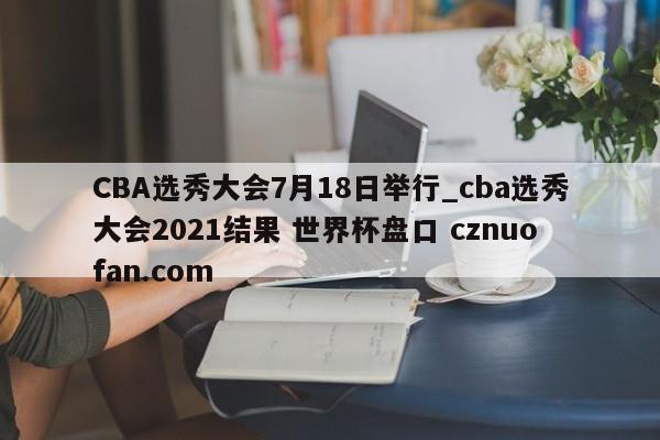 CBA选秀大会7月18日举行_cba选秀大会2021结果 世界杯盘口 cznuofan.com