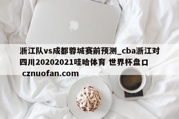 浙江队vs成都蓉城赛前预测_cba浙江对四川20202021哇哈体育 世界杯盘口 cznuofan.com