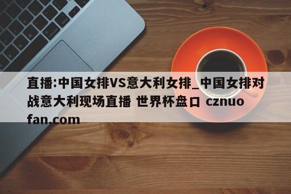 直播:中国女排VS意大利女排_中国女排对战意大利现场直播 世界杯盘口 cznuofan.com