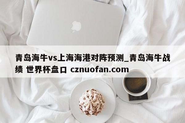青岛海牛vs上海海港对阵预测_青岛海牛战绩 世界杯盘口 cznuofan.com