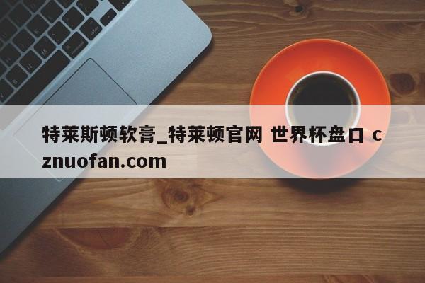 特莱斯顿软膏_特莱顿官网 世界杯盘口 cznuofan.com