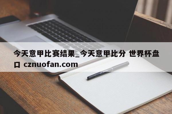 今天意甲比赛结果_今天意甲比分 世界杯盘口 cznuofan.com