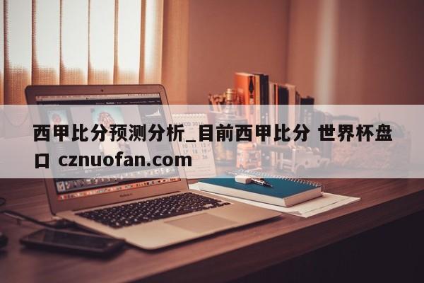 西甲比分预测分析_目前西甲比分 世界杯盘口 cznuofan.com