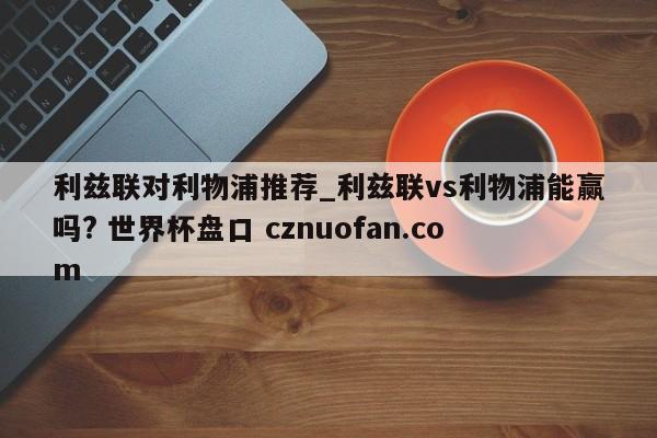 利兹联对利物浦推荐_利兹联vs利物浦能赢吗? 世界杯盘口 cznuofan.com