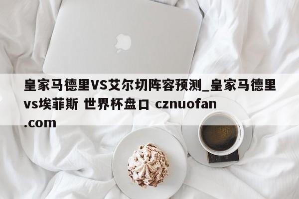 皇家马德里VS艾尔切阵容预测_皇家马德里vs埃菲斯 世界杯盘口 cznuofan.com