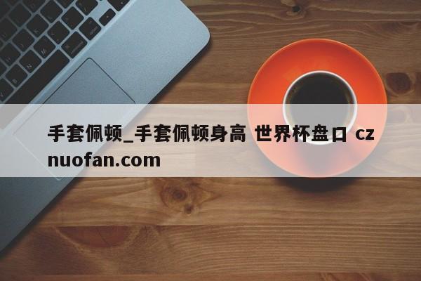手套佩顿_手套佩顿身高 世界杯盘口 cznuofan.com