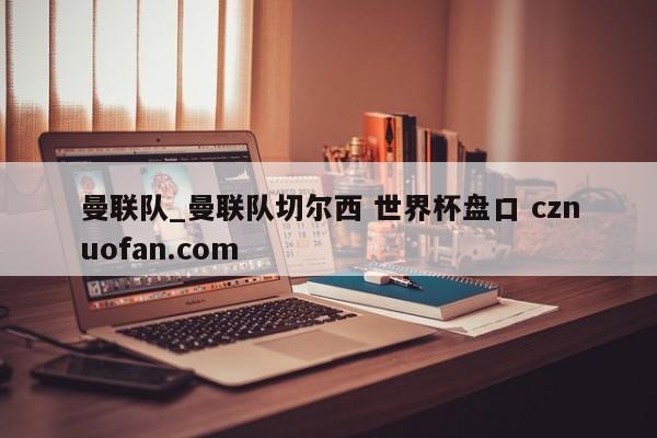曼联队_曼联队切尔西 世界杯盘口 cznuofan.com