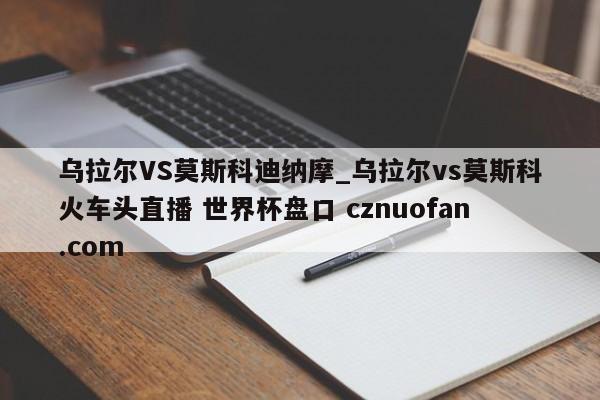 乌拉尔VS莫斯科迪纳摩_乌拉尔vs莫斯科火车头直播 世界杯盘口 cznuofan.com