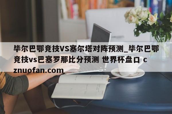 毕尔巴鄂竞技VS塞尔塔对阵预测_毕尔巴鄂竞技vs巴塞罗那比分预测 世界杯盘口 cznuofan.com