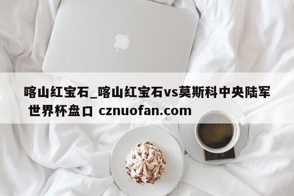 喀山红宝石_喀山红宝石vs莫斯科中央陆军 世界杯盘口 cznuofan.com