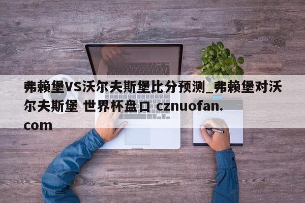 弗赖堡VS沃尔夫斯堡比分预测_弗赖堡对沃尔夫斯堡 世界杯盘口 cznuofan.com