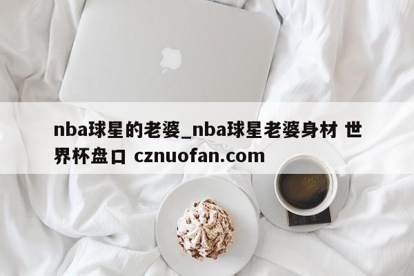 nba球星的老婆_nba球星老婆身材 世界杯盘口 cznuofan.com
