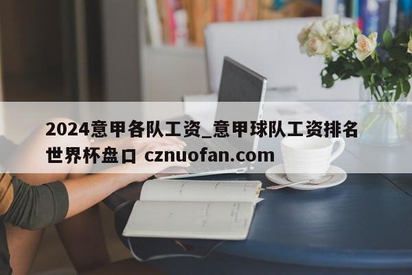 2024意甲各队工资_意甲球队工资排名 世界杯盘口 cznuofan.com